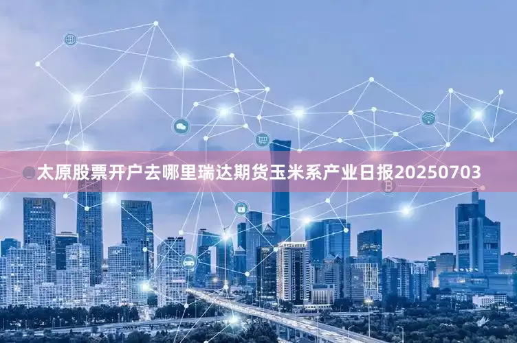 太原股票开户去哪里瑞达期货玉米系产业日报20250703