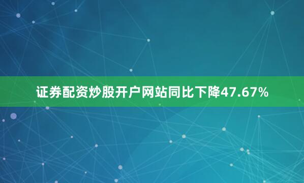 证券配资炒股开户网站同比下降47.67%